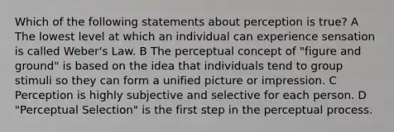 Which of the following statements about perception is true? A The lowest level at which an individual can experience sensation is called Weber's Law. B The perceptual concept of "figure and ground" is based on the idea that individuals tend to group stimuli so they can form a unified picture or impression. C Perception is highly subjective and selective for each person. D "Perceptual Selection" is the first step in the perceptual process.