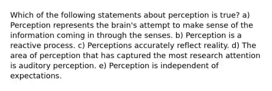 Which of the following statements about perception is true? a) Perception represents the brain's attempt to make sense of the information coming in through the senses. b) Perception is a reactive process. c) Perceptions accurately reflect reality. d) The area of perception that has captured the most research attention is auditory perception. e) Perception is independent of expectations.