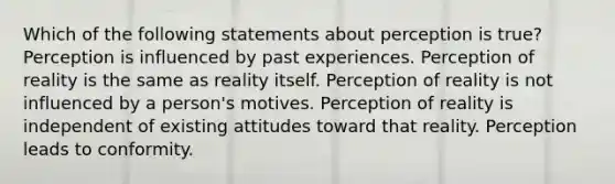 Which of the following statements about perception is true? Perception is influenced by past experiences. Perception of reality is the same as reality itself. Perception of reality is not influenced by a person's motives. Perception of reality is independent of existing attitudes toward that reality. Perception leads to conformity.