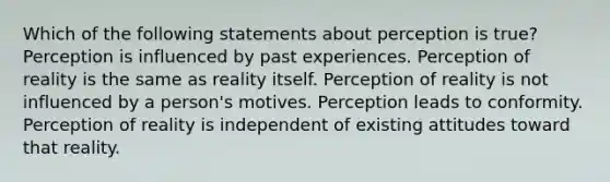 Which of the following statements about perception is true? Perception is influenced by past experiences. Perception of reality is the same as reality itself. Perception of reality is not influenced by a person's motives. Perception leads to conformity. Perception of reality is independent of existing attitudes toward that reality.