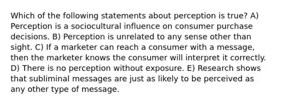 Which of the following statements about perception is true? A) Perception is a sociocultural influence on consumer purchase decisions. B) Perception is unrelated to any sense other than sight. C) If a marketer can reach a consumer with a message, then the marketer knows the consumer will interpret it correctly. D) There is no perception without exposure. E) Research shows that subliminal messages are just as likely to be perceived as any other type of message.