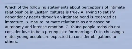 Which of the following statements about perceptions of intimate relationships in Eastern cultures is true? A. Trying to satisfy dependency needs through an intimate bond is regarded as immature. B. Mature intimate relationships are based on autonomy and intense emotion. C. Young people today do not consider love to be a prerequisite for marriage. D. In choosing a mate, young people are expected to consider obligations to others.