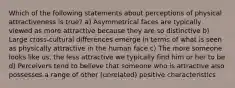 Which of the following statements about perceptions of physical attractiveness is true? a) Asymmetrical faces are typically viewed as more attractive because they are so distinctive b) Large cross-cultural differences emerge in terms of what is seen as physically attractive in the human face c) The more someone looks like us, the less attractive we typically find him or her to be d) Perceivers tend to believe that someone who is attractive also possesses a range of other (unrelated) positive characteristics