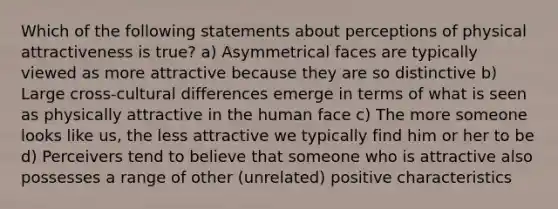 Which of the following statements about perceptions of physical attractiveness is true? a) Asymmetrical faces are typically viewed as more attractive because they are so distinctive b) Large cross-cultural differences emerge in terms of what is seen as physically attractive in the human face c) The more someone looks like us, the less attractive we typically find him or her to be d) Perceivers tend to believe that someone who is attractive also possesses a range of other (unrelated) positive characteristics