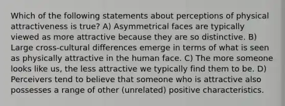 Which of the following statements about perceptions of physical attractiveness is true? A) Asymmetrical faces are typically viewed as more attractive because they are so distinctive. B) Large cross-cultural differences emerge in terms of what is seen as physically attractive in the human face. C) The more someone looks like us, the less attractive we typically find them to be. D) Perceivers tend to believe that someone who is attractive also possesses a range of other (unrelated) positive characteristics.