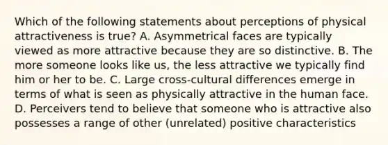 Which of the following statements about perceptions of physical attractiveness is true? A. Asymmetrical faces are typically viewed as more attractive because they are so distinctive. B. The more someone looks like us, the less attractive we typically find him or her to be. C. Large cross-cultural differences emerge in terms of what is seen as physically attractive in the human face. D. Perceivers tend to believe that someone who is attractive also possesses a range of other (unrelated) positive characteristics