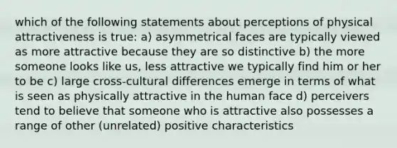 which of the following statements about perceptions of physical attractiveness is true: a) asymmetrical faces are typically viewed as more attractive because they are so distinctive b) the more someone looks like us, less attractive we typically find him or her to be c) large cross-cultural differences emerge in terms of what is seen as physically attractive in the human face d) perceivers tend to believe that someone who is attractive also possesses a range of other (unrelated) positive characteristics