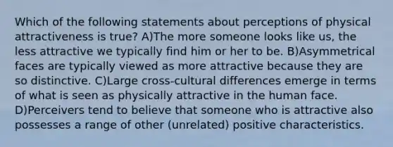 Which of the following statements about perceptions of physical attractiveness is true? A)The more someone looks like us, the less attractive we typically find him or her to be. B)Asymmetrical faces are typically viewed as more attractive because they are so distinctive. C)Large cross-cultural differences emerge in terms of what is seen as physically attractive in the human face. D)Perceivers tend to believe that someone who is attractive also possesses a range of other (unrelated) positive characteristics.