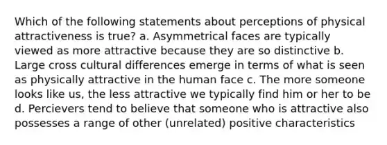 Which of the following statements about perceptions of physical attractiveness is true? a. Asymmetrical faces are typically viewed as more attractive because they are so distinctive b. Large cross cultural differences emerge in terms of what is seen as physically attractive in the human face c. The more someone looks like us, the less attractive we typically find him or her to be d. Percievers tend to believe that someone who is attractive also possesses a range of other (unrelated) positive characteristics