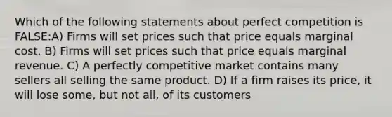 Which of the following statements about perfect competition is FALSE:A) Firms will set prices such that price equals marginal cost. B) Firms will set prices such that price equals marginal revenue. C) A perfectly competitive market contains many sellers all selling the same product. D) If a firm raises its price, it will lose some, but not all, of its customers