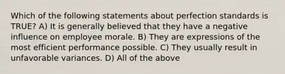 Which of the following statements about perfection standards is TRUE? A) It is generally believed that they have a negative influence on employee morale. B) They are expressions of the most efficient performance possible. C) They usually result in unfavorable variances. D) All of the above