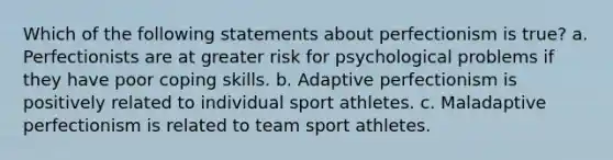 Which of the following statements about perfectionism is true? a. Perfectionists are at greater risk for psychological problems if they have poor coping skills. b. Adaptive perfectionism is positively related to individual sport athletes. c. Maladaptive perfectionism is related to team sport athletes.