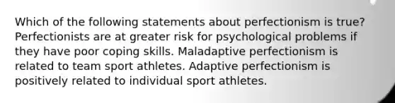 Which of the following statements about perfectionism is true? Perfectionists are at greater risk for psychological problems if they have poor coping skills. Maladaptive perfectionism is related to team sport athletes. Adaptive perfectionism is positively related to individual sport athletes.