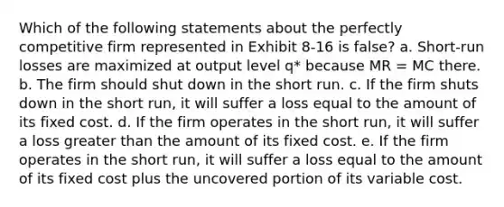 Which of the following statements about the perfectly competitive firm represented in Exhibit 8-16 is false? a. Short-run losses are maximized at output level q* because MR = MC there. b. The firm should shut down in the short run. c. If the firm shuts down in the short run, it will suffer a loss equal to the amount of its fixed cost. d. If the firm operates in the short run, it will suffer a loss greater than the amount of its fixed cost. e. If the firm operates in the short run, it will suffer a loss equal to the amount of its fixed cost plus the uncovered portion of its variable cost.