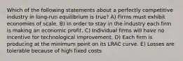 Which of the following statements about a perfectly competitive industry in long-run equilibrium is true? A) Firms must exhibit economies of scale. B) In order to stay in the industry each firm is making an economic profit. C) Individual firms will have no incentive for technological improvement. D) Each firm is producing at the minimum point on its LRAC curve. E) Losses are tolerable because of high fixed costs