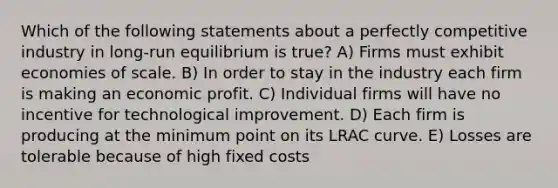 Which of the following statements about a perfectly competitive industry in long-run equilibrium is true? A) Firms must exhibit economies of scale. B) In order to stay in the industry each firm is making an economic profit. C) Individual firms will have no incentive for technological improvement. D) Each firm is producing at the minimum point on its LRAC curve. E) Losses are tolerable because of high fixed costs