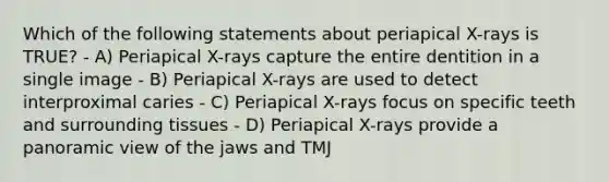 Which of the following statements about periapical X-rays is TRUE? - A) Periapical X-rays capture the entire dentition in a single image - B) Periapical X-rays are used to detect interproximal caries - C) Periapical X-rays focus on specific teeth and surrounding tissues - D) Periapical X-rays provide a panoramic view of the jaws and TMJ