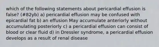 which of the following statements about pericardial effusion is false? (#82yb) a) pericardial effusion may be confused with epicardial fat b) an effusion May accumulate anteriorly without accumulating posteriorly c) a pericardial effusion can consist of blood or clear fluid d) in Dressler syndrome, a pericardial effusion develops as a result of renal disease