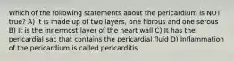 Which of the following statements about the pericardium is NOT true? A) It is made up of two layers, one fibrous and one serous B) It is the innermost layer of the heart wall C) It has the pericardial sac that contains the pericardial fluid D) Inflammation of the pericardium is called pericarditis