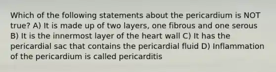 Which of the following statements about the pericardium is NOT true? A) It is made up of two layers, one fibrous and one serous B) It is the innermost layer of the heart wall C) It has the pericardial sac that contains the pericardial fluid D) Inflammation of the pericardium is called pericarditis