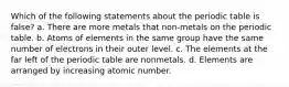 Which of the following statements about the periodic table is false? a. There are more metals that non-metals on the periodic table. b. Atoms of elements in the same group have the same number of electrons in their outer level. c. The elements at the far left of the periodic table are nonmetals. d. Elements are arranged by increasing atomic number.