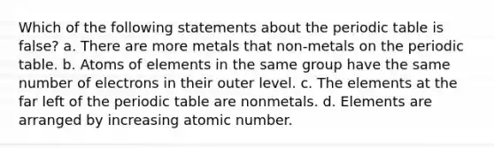 Which of the following statements about <a href='https://www.questionai.com/knowledge/kIrBULvFQz-the-periodic-table' class='anchor-knowledge'>the periodic table</a> is false? a. There are more metals that non-metals on the periodic table. b. Atoms of elements in the same group have the same number of electrons in their outer level. c. The elements at the far left of the periodic table are nonmetals. d. Elements are arranged by increasing atomic number.