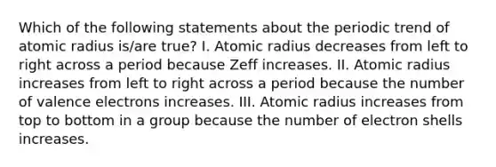 Which of the following statements about the periodic trend of atomic radius is/are true? I. Atomic radius decreases from left to right across a period because Zeff increases. II. Atomic radius increases from left to right across a period because the number of valence electrons increases. III. Atomic radius increases from top to bottom in a group because the number of electron shells increases.