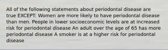 All of the following statements about periodontal disease are true EXCEPT: Women are more likely to have periodontal disease than men. People in lower socioeconomic levels are at increased risk for periodontal disease An adult over the age of 65 has more periodontal disease A smoker is at a higher risk for periodontal disease