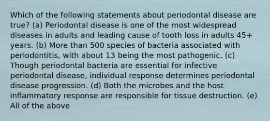 Which of the following statements about periodontal disease are true? (a) Periodontal disease is one of the most widespread diseases in adults and leading cause of tooth loss in adults 45+ years. (b) More than 500 species of bacteria associated with periodontitis, with about 13 being the most pathogenic. (c) Though periodontal bacteria are essential for infective periodontal disease, individual response determines periodontal disease progression. (d) Both the microbes and the host inflammatory response are responsible for tissue destruction. (e) All of the above