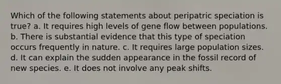 Which of the following statements about peripatric speciation is true? a. It requires high levels of gene flow between populations. b. There is substantial evidence that this type of speciation occurs frequently in nature. c. It requires large population sizes. d. It can explain the sudden appearance in the fossil record of new species. e. It does not involve any peak shifts.