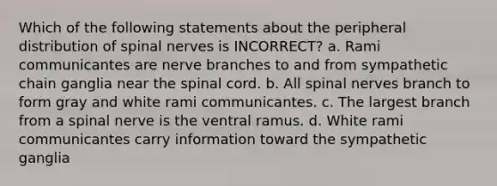 Which of the following statements about the peripheral distribution of spinal nerves is INCORRECT? a. Rami communicantes are nerve branches to and from sympathetic chain ganglia near the spinal cord. b. All spinal nerves branch to form gray and white rami communicantes. c. The largest branch from a spinal nerve is the ventral ramus. d. White rami communicantes carry information toward the sympathetic ganglia