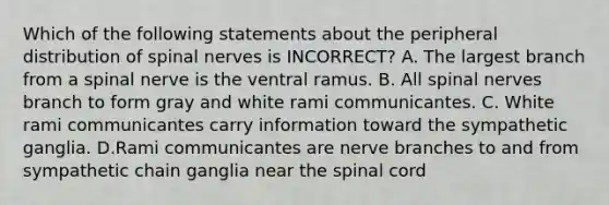 Which of the following statements about the peripheral distribution of spinal nerves is INCORRECT? A. The largest branch from a spinal nerve is the ventral ramus. B. All spinal nerves branch to form gray and white rami communicantes. C. White rami communicantes carry information toward the sympathetic ganglia. D.Rami communicantes are nerve branches to and from sympathetic chain ganglia near the spinal cord