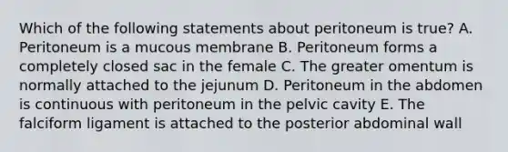 Which of the following statements about peritoneum is true? A. Peritoneum is a mucous membrane B. Peritoneum forms a completely closed sac in the female C. The greater omentum is normally attached to the jejunum D. Peritoneum in the abdomen is continuous with peritoneum in the pelvic cavity E. The falciform ligament is attached to the posterior abdominal wall