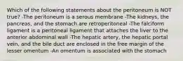 Which of the following statements about the peritoneum is NOT true? -The peritoneum is a serous membrane -The kidneys, the pancreas, and the stomach are retroperitoneal -The falciform ligament is a peritoneal ligament that attaches the liver to the anterior abdominal wall -The hepatic artery, the hepatic portal vein, and the bile duct are enclosed in the free margin of the lesser omentum -An omentum is associated with the stomach