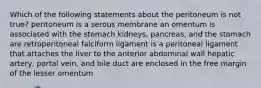 Which of the following statements about the peritoneum is not true? peritoneum is a serous membrane an omentum is associated with the stomach kidneys, pancreas, and the stomach are retroperitoneal falciform ligament is a peritoneal ligament that attaches the liver to the anterior abdominal wall hepatic artery, portal vein, and bile duct are enclosed in the free margin of the lesser omentum