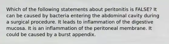 Which of the following statements about peritonitis is FALSE? It can be caused by bacteria entering the abdominal cavity during a surgical procedure. It leads to inflammation of the digestive mucosa. It is an inflammation of the peritoneal membrane. It could be caused by a burst appendix.