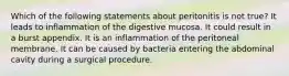 Which of the following statements about peritonitis is not true? It leads to inflammation of the digestive mucosa. It could result in a burst appendix. It is an inflammation of the peritoneal membrane. It can be caused by bacteria entering the abdominal cavity during a surgical procedure.