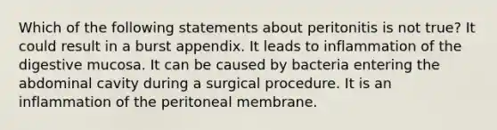 Which of the following statements about peritonitis is not true? It could result in a burst appendix. It leads to inflammation of the digestive mucosa. It can be caused by bacteria entering the abdominal cavity during a surgical procedure. It is an inflammation of the peritoneal membrane.