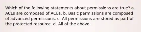 Which of the following statements about permissions are true? a. ACLs are composed of ACEs. b. Basic permissions are composed of advanced permissions. c. All permissions are stored as part of the protected resource. d. All of the above.