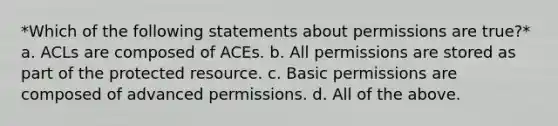 *Which of the following statements about permissions are true?* a. ACLs are composed of ACEs. b. All permissions are stored as part of the protected resource. c. Basic permissions are composed of advanced permissions. d. All of the above.