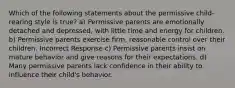 Which of the following statements about the permissive child-rearing style is true? a) Permissive parents are emotionally detached and depressed, with little time and energy for children. b) Permissive parents exercise firm, reasonable control over their children. Incorrect Response c) Permissive parents insist on mature behavior and give reasons for their expectations. d) Many permissive parents lack confidence in their ability to influence their child's behavior.