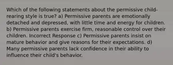 Which of the following statements about the permissive child-rearing style is true? a) Permissive parents are emotionally detached and depressed, with little time and energy for children. b) Permissive parents exercise firm, reasonable control over their children. Incorrect Response c) Permissive parents insist on mature behavior and give reasons for their expectations. d) Many permissive parents lack confidence in their ability to influence their child's behavior.