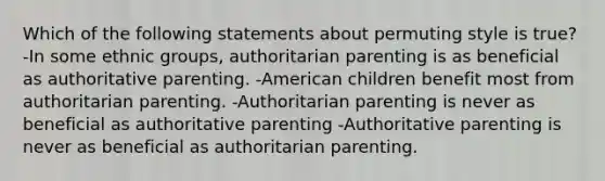 Which of the following statements about permuting style is true? -In some ethnic groups, authoritarian parenting is as beneficial as authoritative parenting. -American children benefit most from authoritarian parenting. -Authoritarian parenting is never as beneficial as authoritative parenting -Authoritative parenting is never as beneficial as authoritarian parenting.