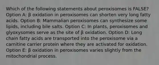 Which of the following statements about peroxisomes is FALSE? Option A: β oxidation in peroxisomes can shorten very long fatty acids. Option B: Mammalian peroxisomes can synthesize some lipids, including bile salts. Option C: In plants, peroxisomes and glyoxysomes serve as the site of β oxidation. Option D: Long chain fatty acids are transported into the peroxisome via a carnitine carrier protein where they are activated for oxidation. Option E: β oxidation in peroxisomes varies slightly from the mitochondrial process.