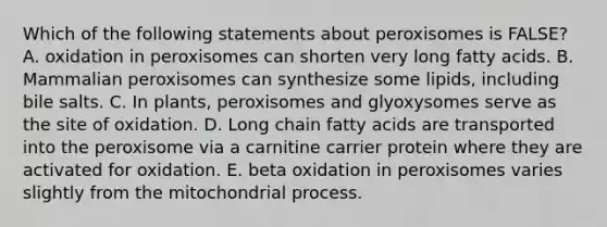 Which of the following statements about peroxisomes is FALSE? A. oxidation in peroxisomes can shorten very long fatty acids. B. Mammalian peroxisomes can synthesize some lipids, including bile salts. C. In plants, peroxisomes and glyoxysomes serve as the site of oxidation. D. Long chain fatty acids are transported into the peroxisome via a carnitine carrier protein where they are activated for oxidation. E. beta oxidation in peroxisomes varies slightly from the mitochondrial process.