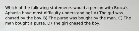 Which of the following statements would a person with Broca's Aphasia have most difficulty understanding? A) The girl was chased by the boy. B) The purse was bought by the man. C) The man bought a purse. D) The girl chased the boy.