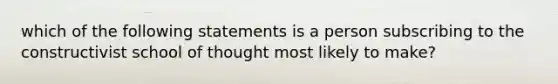 which of the following statements is a person subscribing to the constructivist school of thought most likely to make?