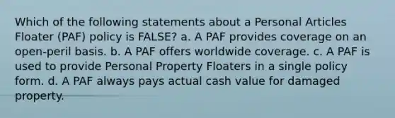 Which of the following statements about a Personal Articles Floater (PAF) policy is FALSE? a. A PAF provides coverage on an open-peril basis. b. A PAF offers worldwide coverage. c. A PAF is used to provide Personal Property Floaters in a single policy form. d. A PAF always pays actual cash value for damaged property.