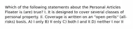 Which of the following statements about the Personal Articles Floater is (are) true? I. It is designed to cover several classes of personal property. II. Coverage is written on an "open perils" (all-risks) basis. A) I only B) II only C) both I and II D) neither I nor II