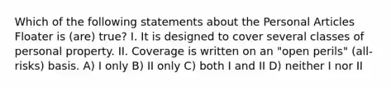 Which of the following statements about the Personal Articles Floater is (are) true? I. It is designed to cover several classes of personal property. II. Coverage is written on an "open perils" (all-risks) basis. A) I only B) II only C) both I and II D) neither I nor II